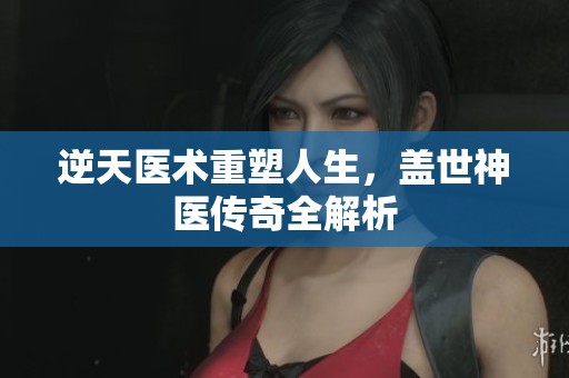 逆天医术重塑人生，盖世神医传奇全解析