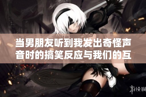 当男朋友听到我发出奇怪声音时的搞笑反应与我们的互动故事