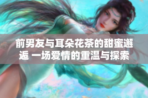 前男友与耳朵花茶的甜蜜邂逅 一场爱情的重温与探索
