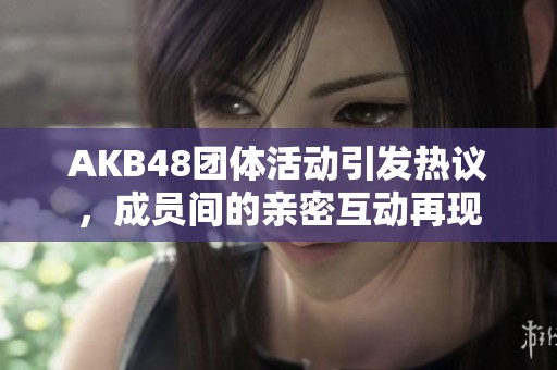 AKB48团体活动引发热议，成员间的亲密互动再现