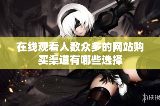 在线观看人数众多的网站购买渠道有哪些选择