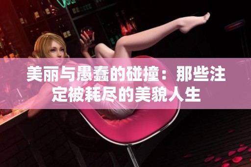 美丽与愚蠢的碰撞：那些注定被耗尽的美貌人生