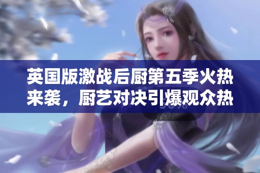英国版激战后厨第五季火热来袭，厨艺对决引爆观众热情