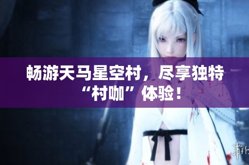 畅游天马星空村，尽享独特“村咖”体验！