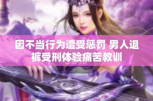 因不当行为遭受惩罚 男人退裤受刑体验痛苦教训