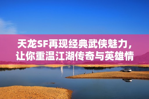 天龙SF再现经典武侠魅力，让你重温江湖传奇与英雄情怀