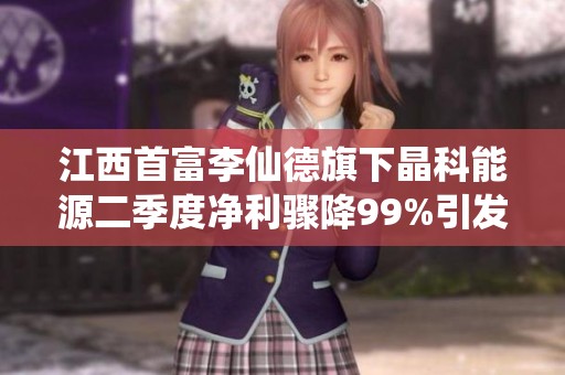 江西首富李仙德旗下晶科能源二季度净利骤降99%引发关注