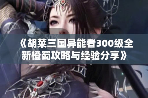 《胡莱三国异能者300级全新橙蜀攻略与经验分享》