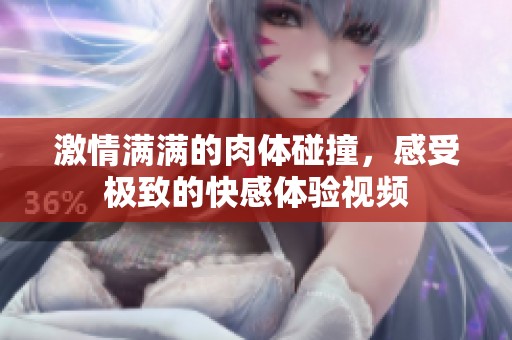 激情满满的肉体碰撞，感受极致的快感体验视频