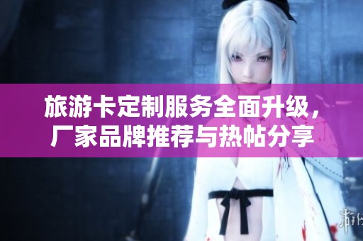 旅游卡定制服务全面升级，厂家品牌推荐与热帖分享