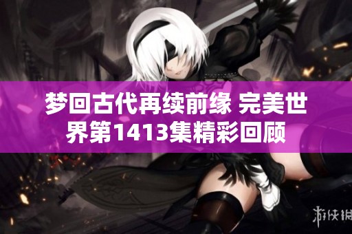 梦回古代再续前缘 完美世界第1413集精彩回顾