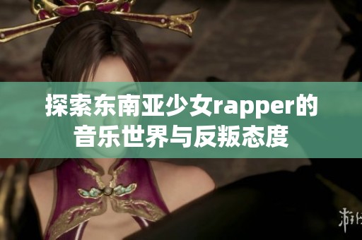 探索东南亚少女rapper的音乐世界与反叛态度