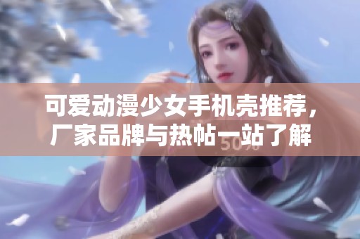 可爱动漫少女手机壳推荐，厂家品牌与热帖一站了解
