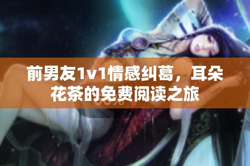 前男友1v1情感纠葛，耳朵花茶的免费阅读之旅
