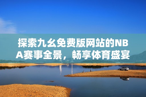 探索九幺免费版网站的NBA赛事全景，畅享体育盛宴