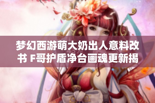 梦幻西游萌大奶出人意料改书 F哥护盾净台画魂更新揭秘