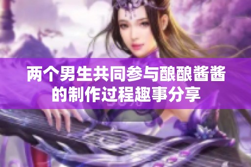 两个男生共同参与酿酿酱酱的制作过程趣事分享
