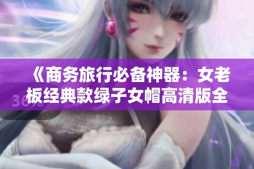 《商务旅行必备神器：女老板经典款绿子女帽高清版全景欣赏》