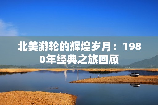 北美游轮的辉煌岁月：1980年经典之旅回顾
