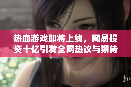 热血游戏即将上线，网易投资十亿引发全网热议与期待