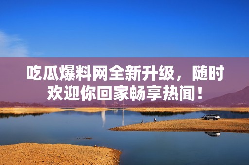 吃瓜爆料网全新升级，随时欢迎你回家畅享热闻！
