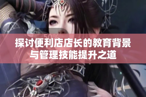 探讨便利店店长的教育背景与管理技能提升之道