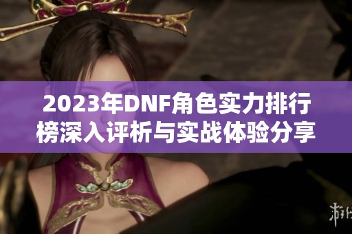 2023年DNF角色实力排行榜深入评析与实战体验分享