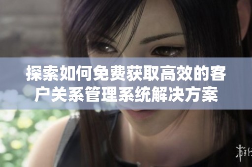 探索如何免费获取高效的客户关系管理系统解决方案