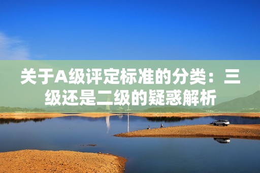 关于A级评定标准的分类：三级还是二级的疑惑解析
