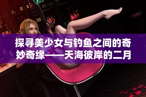 探寻美少女与钓鱼之间的奇妙奇缘——天海彼岸的二月幻想