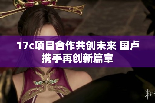 17c项目合作共创未来 国卢携手再创新篇章