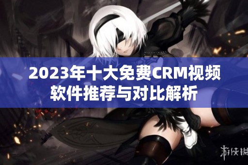 2023年十大免费CRM视频软件推荐与对比解析