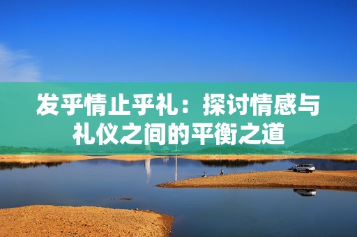 发乎情止乎礼：探讨情感与礼仪之间的平衡之道