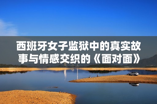 西班牙女子监狱中的真实故事与情感交织的《面对面》