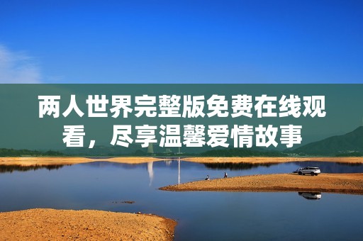 两人世界完整版免费在线观看，尽享温馨爱情故事