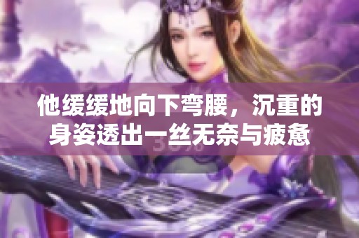 他缓缓地向下弯腰，沉重的身姿透出一丝无奈与疲惫