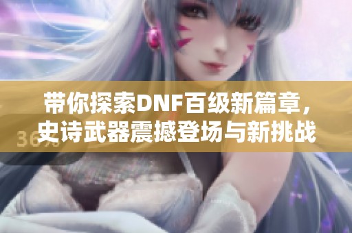 带你探索DNF百级新篇章，史诗武器震撼登场与新挑战等你来战