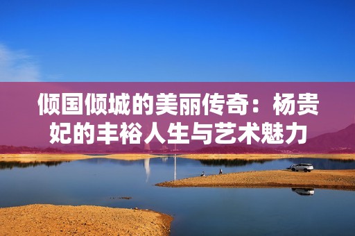 倾国倾城的美丽传奇：杨贵妃的丰裕人生与艺术魅力