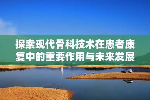 探索现代骨科技术在患者康复中的重要作用与未来发展
