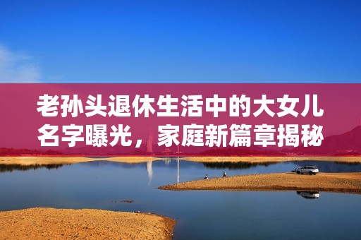 老孙头退休生活中的大女儿名字曝光，家庭新篇章揭秘