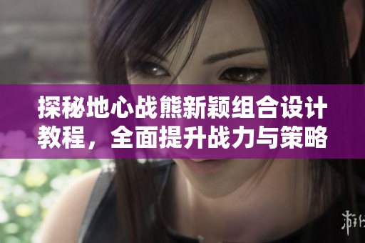 探秘地心战熊新颖组合设计教程，全面提升战力与策略