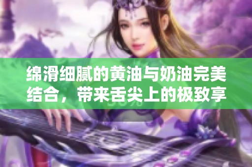 绵滑细腻的黄油与奶油完美结合，带来舌尖上的极致享受