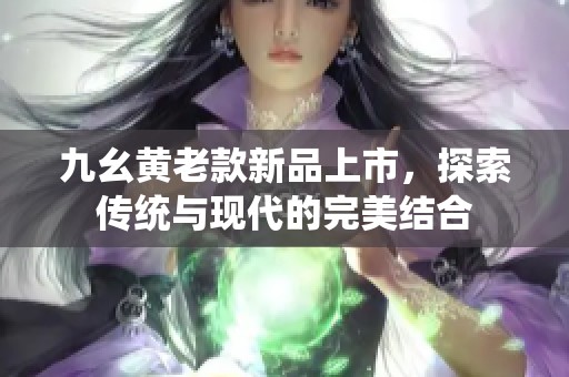 九幺黄老款新品上市，探索传统与现代的完美结合