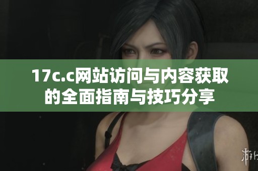 17c.c网站访问与内容获取的全面指南与技巧分享