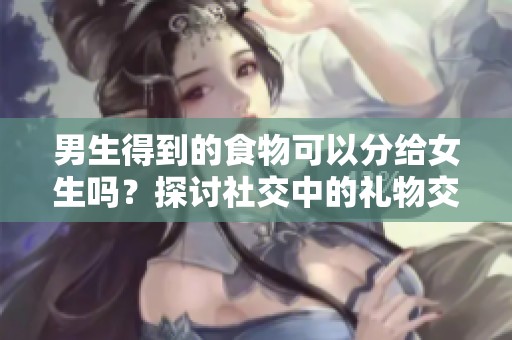 男生得到的食物可以分给女生吗？探讨社交中的礼物交流