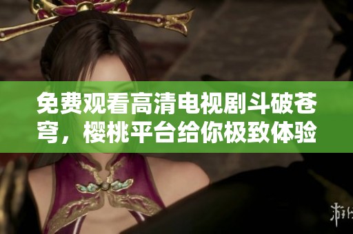 免费观看高清电视剧斗破苍穹，樱桃平台给你极致体验