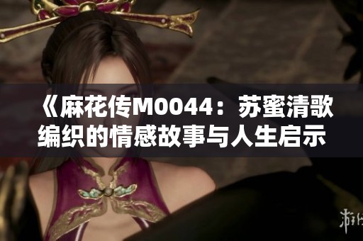 《麻花传M0044：苏蜜清歌编织的情感故事与人生启示》