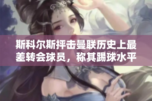 斯科尔斯抨击曼联历史上最差转会球员，称其踢球水平差劲