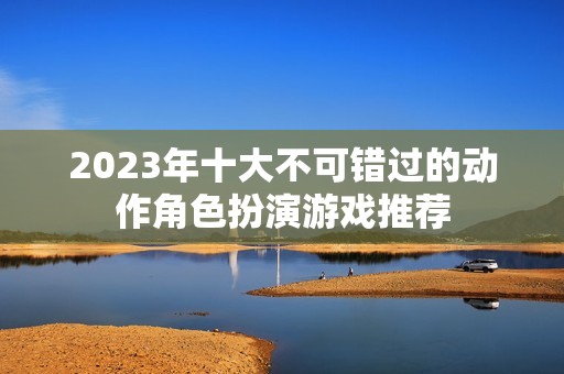 2023年十大不可错过的动作角色扮演游戏推荐