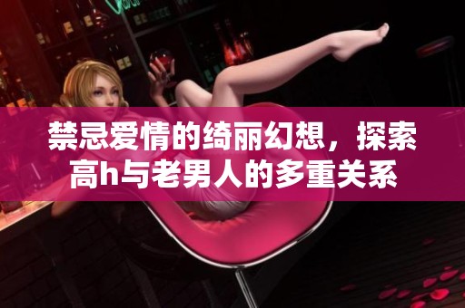 禁忌爱情的绮丽幻想，探索高h与老男人的多重关系
